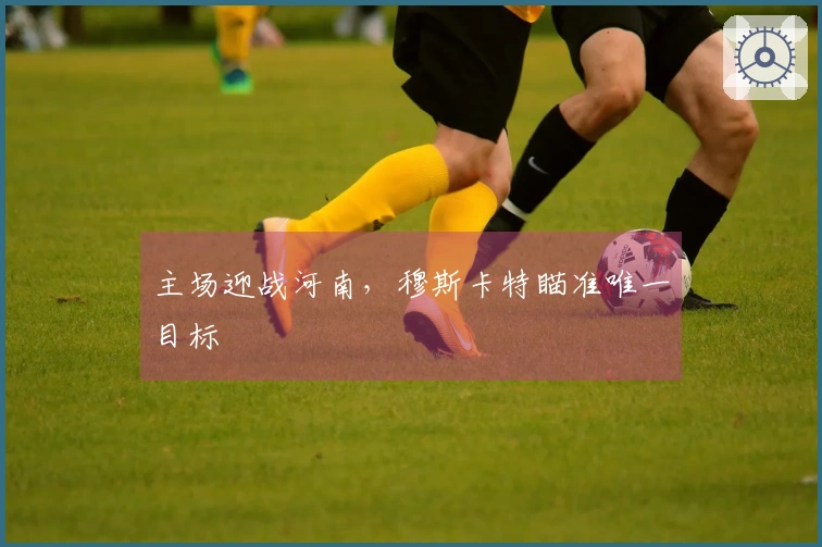 主场迎战河南，穆斯卡特瞄准唯一目标