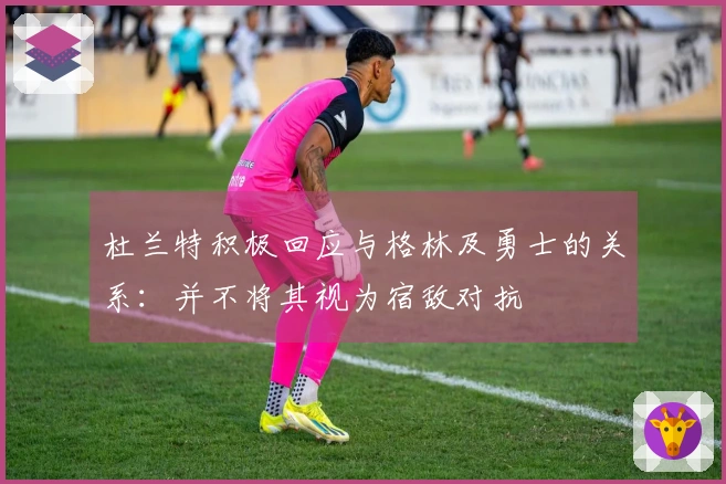 杜兰特积极回应与格林及勇士的关系：并不将其视为宿敌对抗