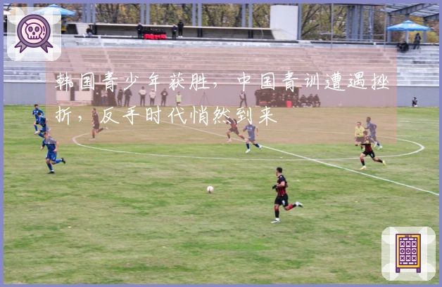 韩国青少年获胜，中国青训遭遇挫折，反手时代悄然到来
