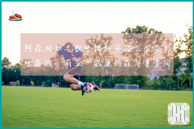 阿森纳知名教练揭秘英格兰女足训练备战，莉亚·威廉姆森与鲁索同组