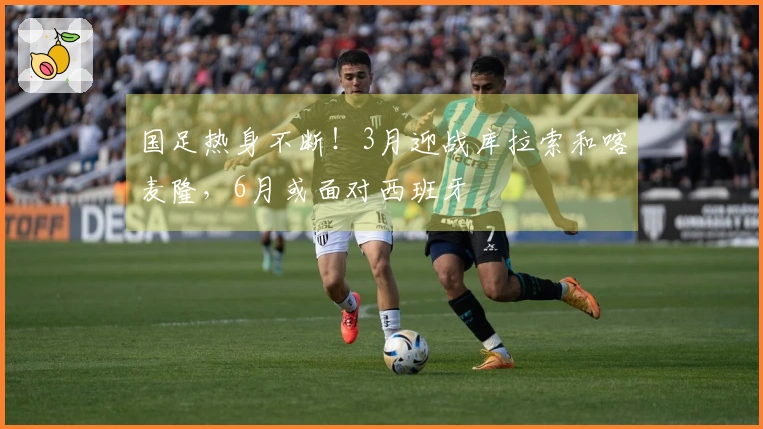 国足热身不断！3月迎战库拉索和喀麦隆，6月或面对西班牙