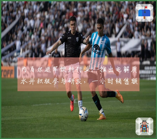 内马尔进军饮料行业：推出电解质水并积极参与研发，一小时销售额达75万元