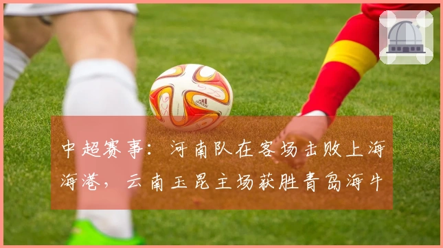中超赛事：河南队在客场击败上海海港，云南玉昆主场获胜青岛海牛。