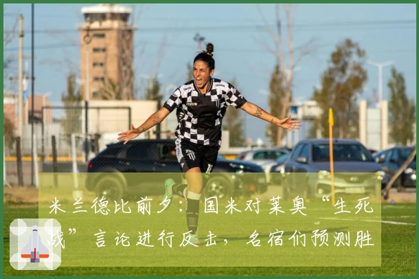 米兰德比前夕：国米对莱奥“生死战”言论进行反击，名宿们预测胜者，阿尔贝蒂尼阐述德比意义，帕努奇及马绩效赞赏国米