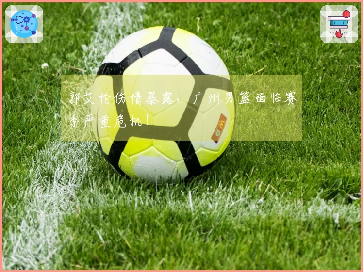 郭艾伦伤情暴露，广州男篮面临赛季严重危机！