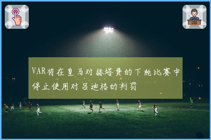 VAR将在皇马对赫塔费的下轮比赛中停止使用对吕迪格的判罚