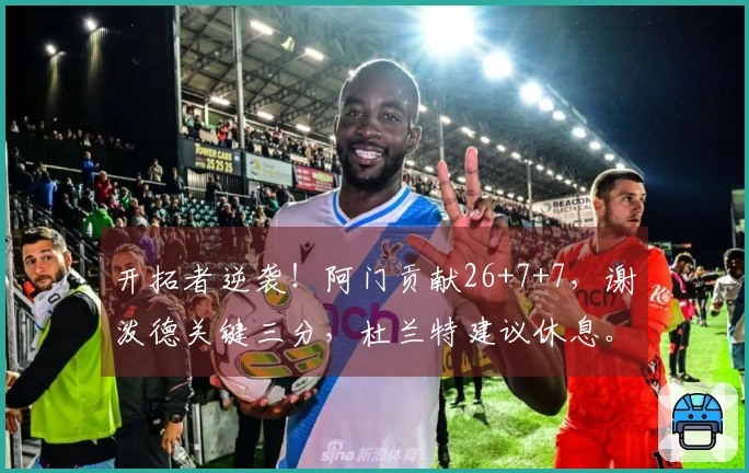 开拓者逆袭！阿门贡献26+7+7，谢泼德关键三分，杜兰特建议休息。