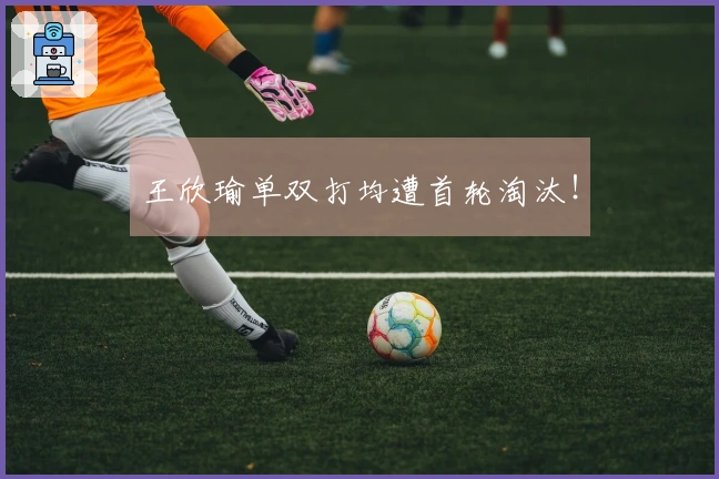 王欣瑜单双打均遭首轮淘汰！