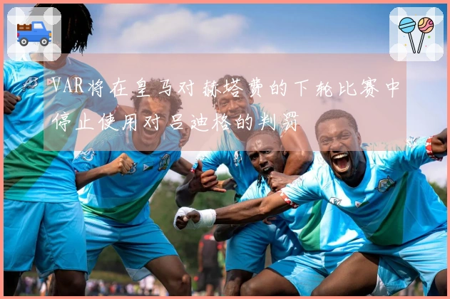 VAR将在皇马对赫塔费的下轮比赛中停止使用对吕迪格的判罚