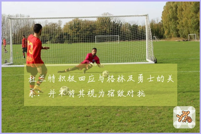 杜兰特积极回应与格林及勇士的关系：并不将其视为宿敌对抗