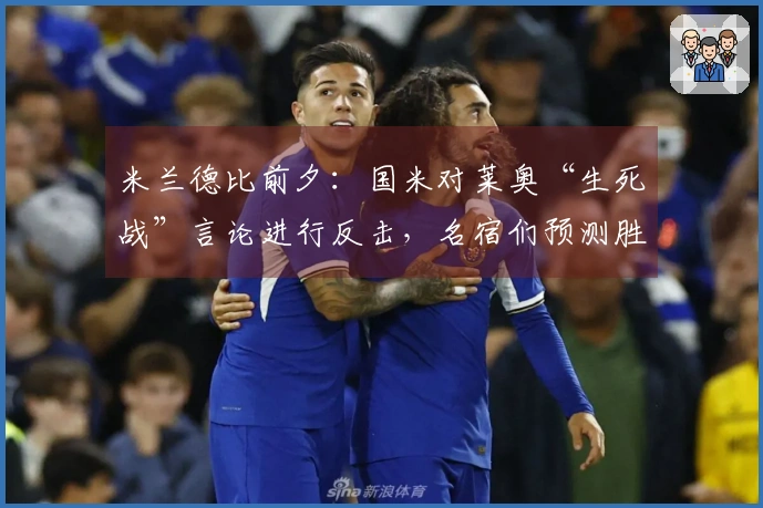 米兰德比前夕：国米对莱奥“生死战”言论进行反击，名宿们预测胜者，阿尔贝蒂尼阐述德比意义，帕努奇及马绩效赞赏国米