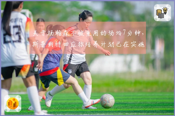 关于杨瀚森不被重用的场均7分钟，斯普利特回应称培养计划已在实施中