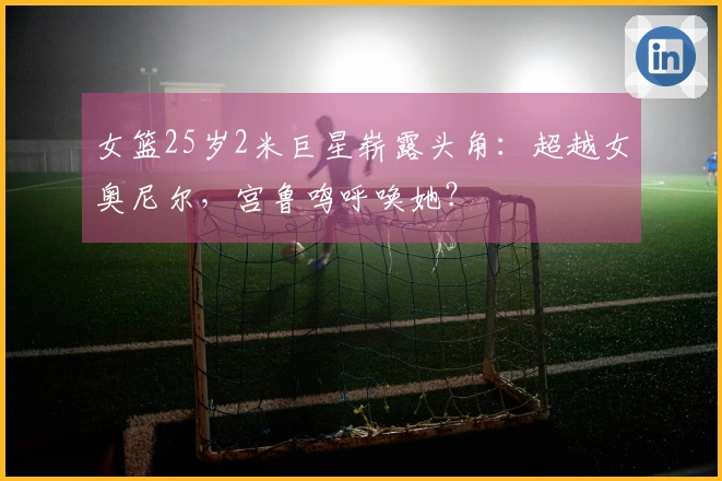 女篮25岁2米巨星崭露头角：超越女奥尼尔，宫鲁鸣呼唤她？
