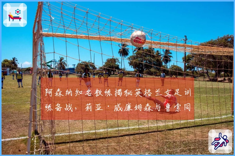 阿森纳知名教练揭秘英格兰女足训练备战，莉亚·威廉姆森与鲁索同组