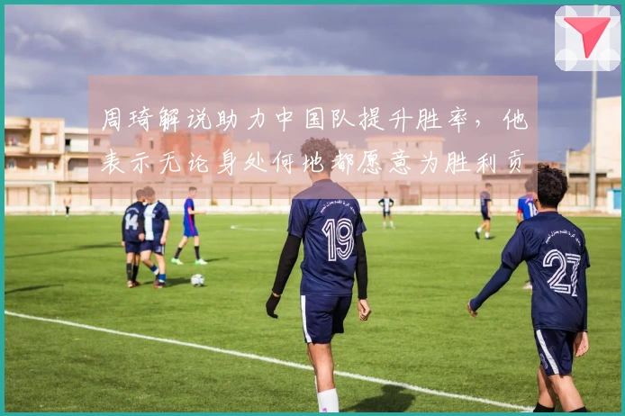 周琦解说助力中国队提升胜率，他表示无论身处何地都愿意为胜利贡献力量